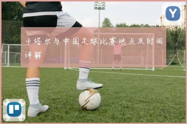 卡塔尔与中国足球比赛地点及时间详解